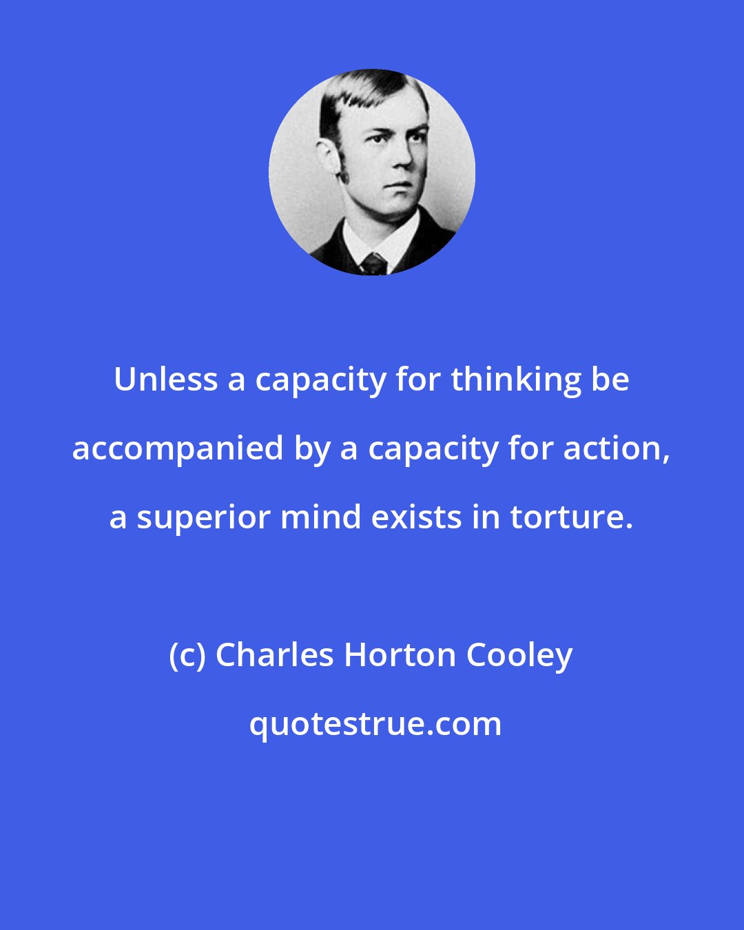 Charles Horton Cooley: Unless a capacity for thinking be accompanied by a capacity for action, a superior mind exists in torture.