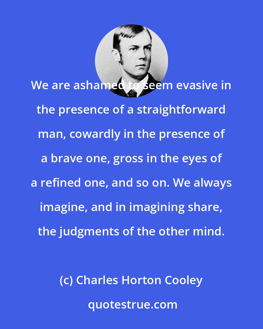 Charles Horton Cooley: We are ashamed to seem evasive in the presence of a straightforward man, cowardly in the presence of a brave one, gross in the eyes of a refined one, and so on. We always imagine, and in imagining share, the judgments of the other mind.