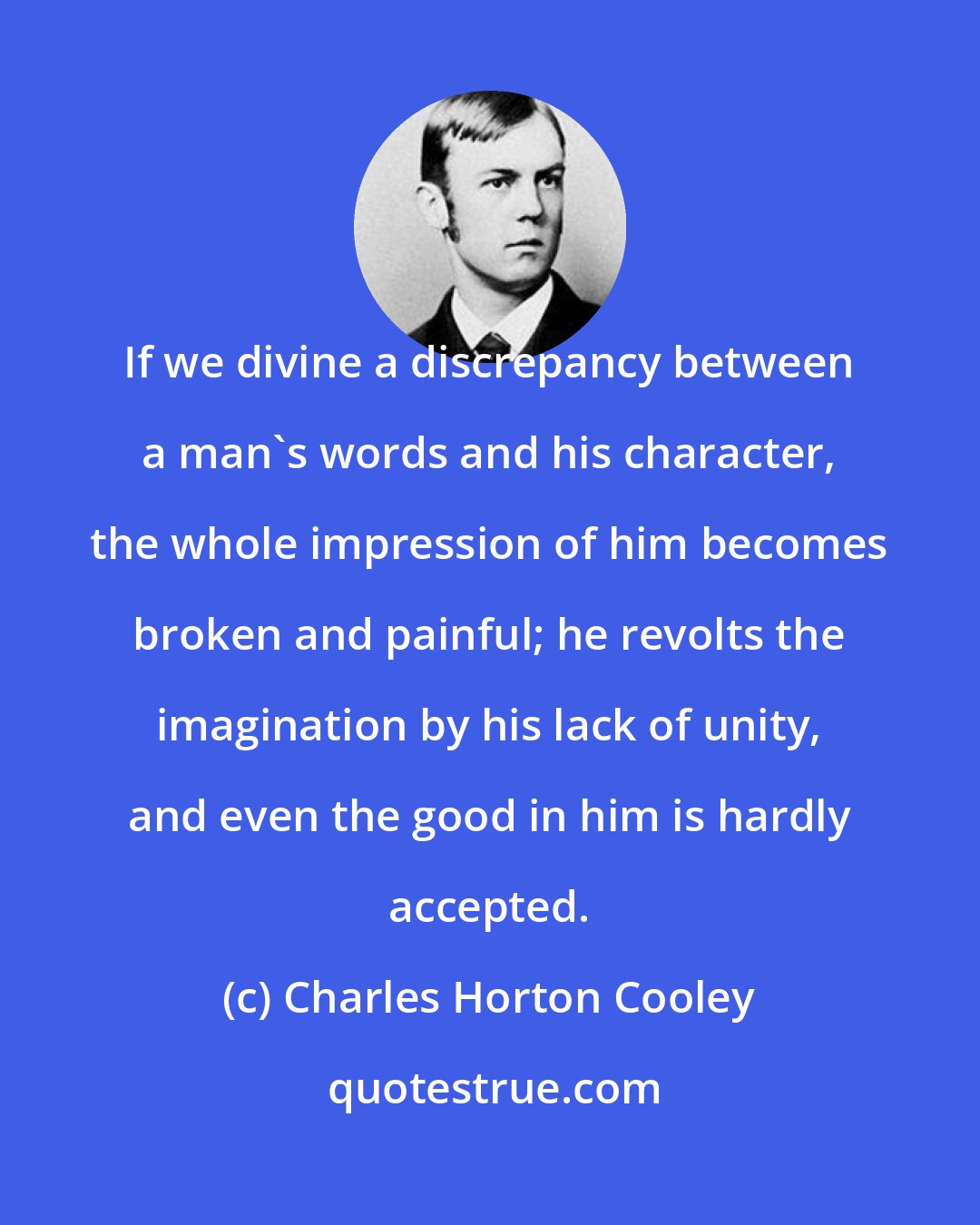 Charles Horton Cooley: If we divine a discrepancy between a man's words and his character, the whole impression of him becomes broken and painful; he revolts the imagination by his lack of unity, and even the good in him is hardly accepted.