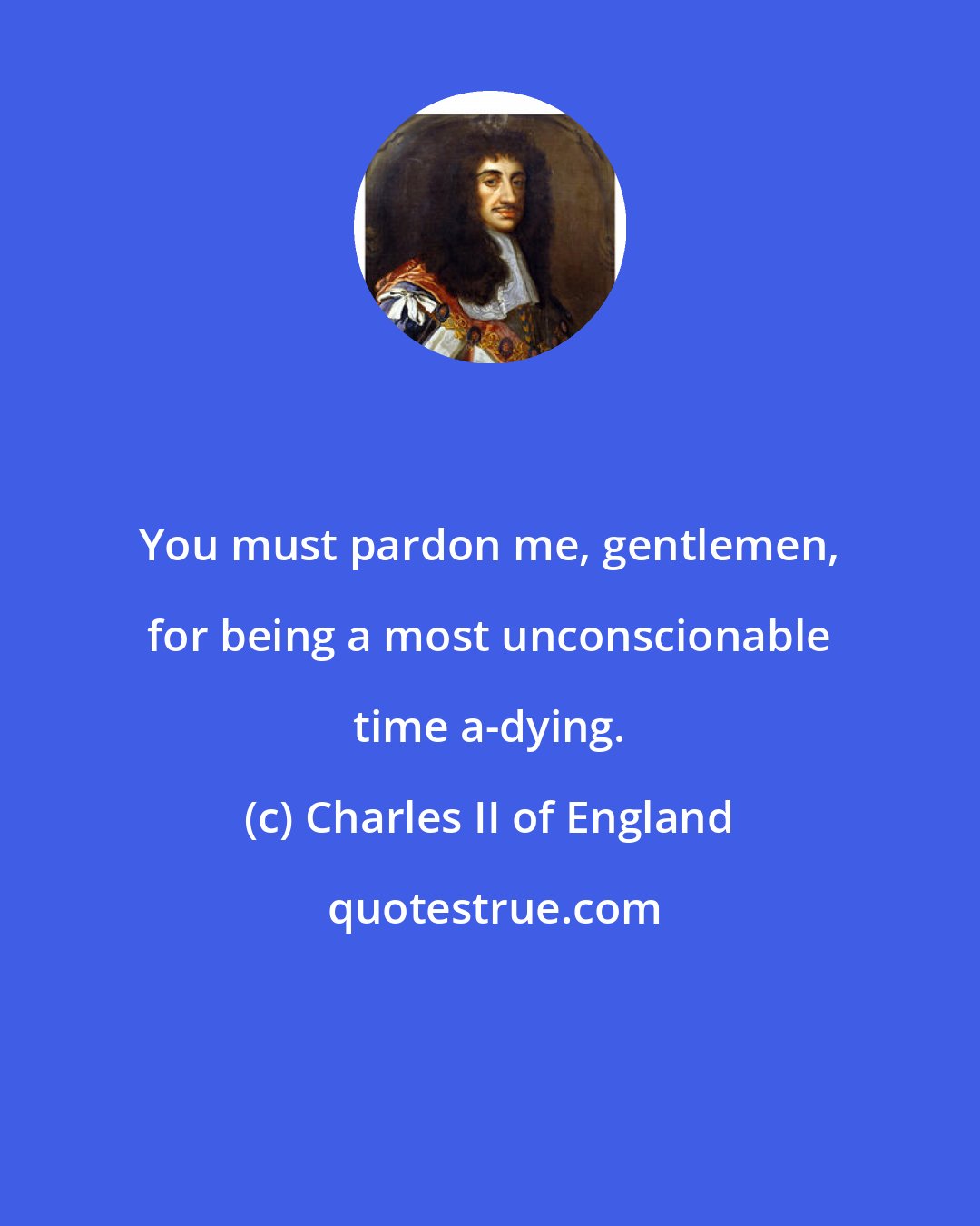 Charles II of England: You must pardon me, gentlemen, for being a most unconscionable time a-dying.