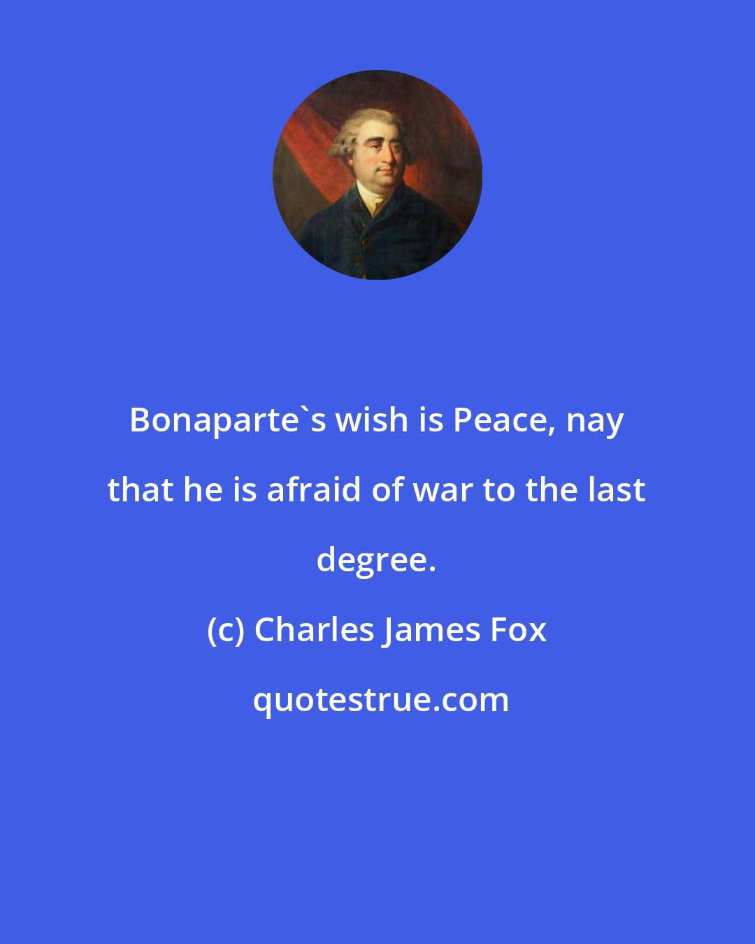 Charles James Fox: Bonaparte's wish is Peace, nay that he is afraid of war to the last degree.