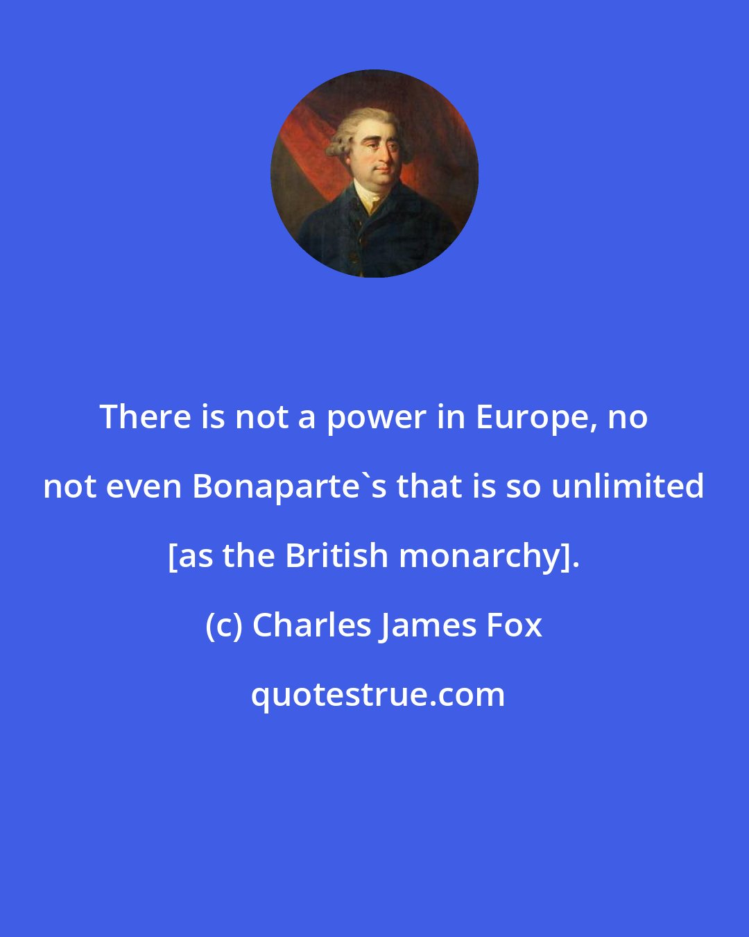 Charles James Fox: There is not a power in Europe, no not even Bonaparte's that is so unlimited [as the British monarchy].