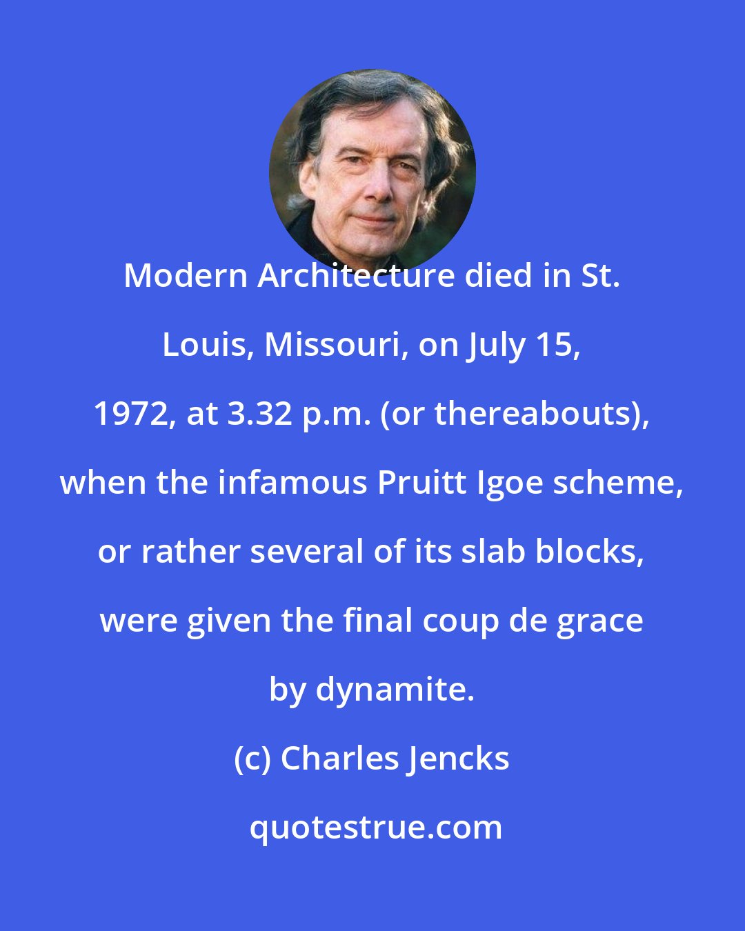 Charles Jencks: Modern Architecture died in St. Louis, Missouri, on July 15, 1972, at 3.32 p.m. (or thereabouts), when the infamous Pruitt Igoe scheme, or rather several of its slab blocks, were given the final coup de grace by dynamite.