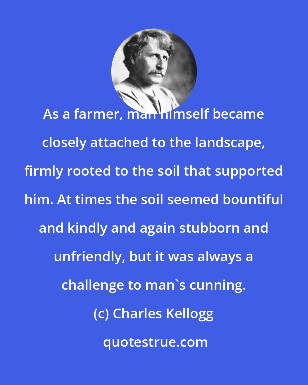 Charles Kellogg: As a farmer, man himself became closely attached to the landscape, firmly rooted to the soil that supported him. At times the soil seemed bountiful and kindly and again stubborn and unfriendly, but it was always a challenge to man's cunning.