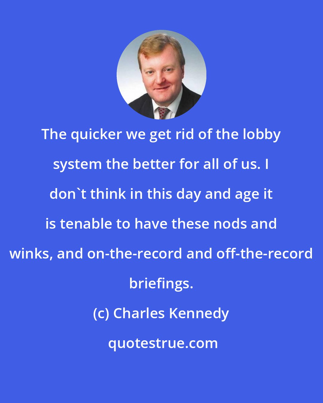 Charles Kennedy: The quicker we get rid of the lobby system the better for all of us. I don't think in this day and age it is tenable to have these nods and winks, and on-the-record and off-the-record briefings.