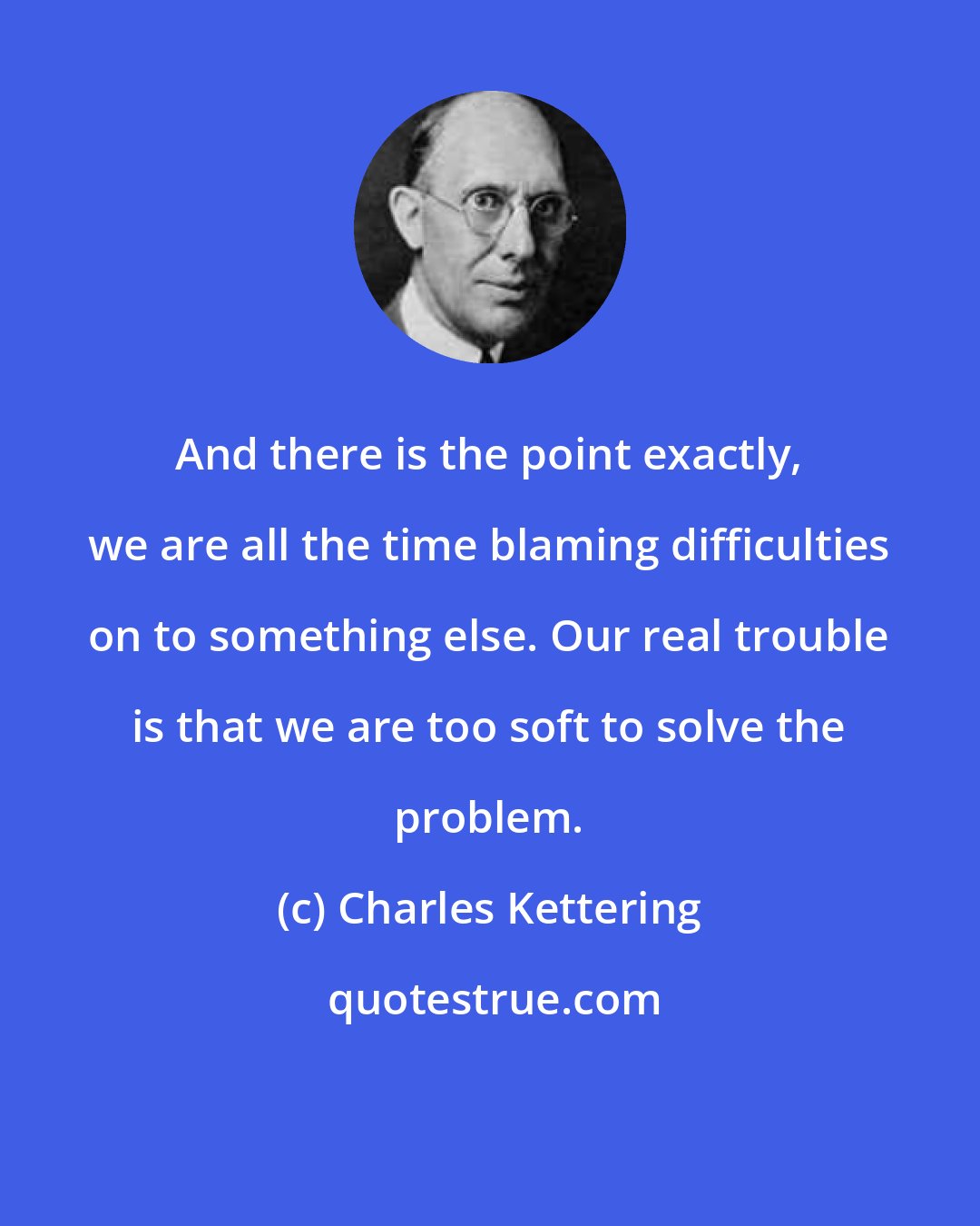 Charles Kettering: And there is the point exactly, we are all the time blaming difficulties on to something else. Our real trouble is that we are too soft to solve the problem.