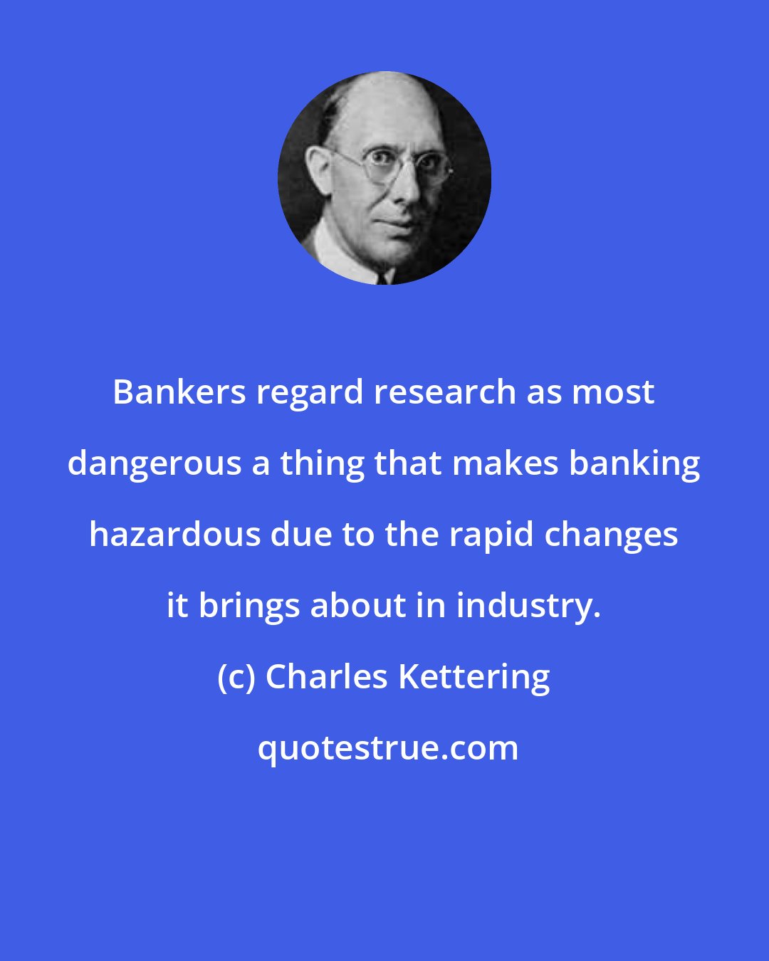 Charles Kettering: Bankers regard research as most dangerous a thing that makes banking hazardous due to the rapid changes it brings about in industry.