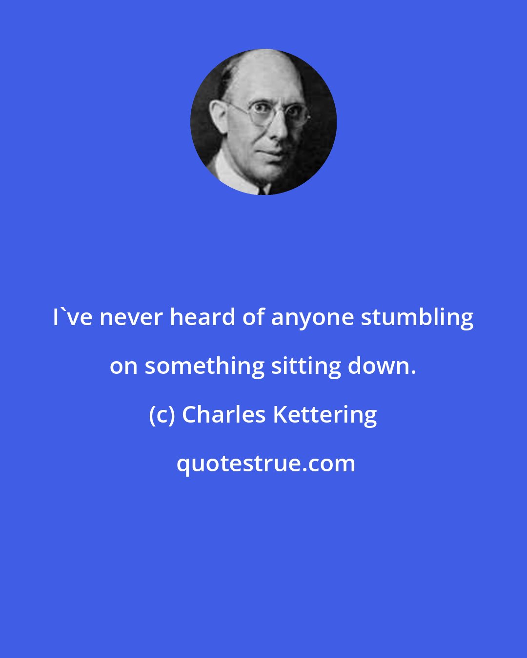 Charles Kettering: I've never heard of anyone stumbling on something sitting down.