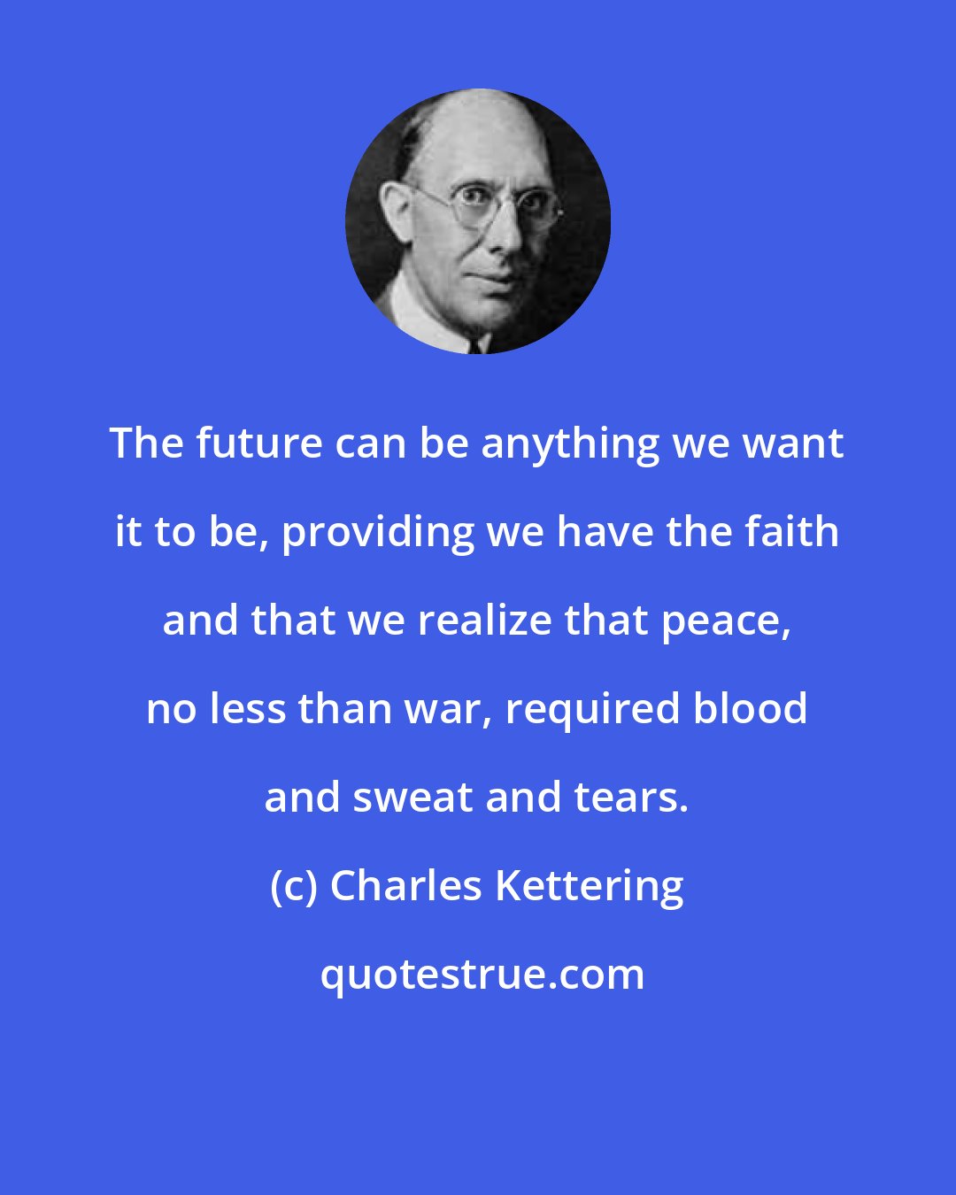 Charles Kettering: The future can be anything we want it to be, providing we have the faith and that we realize that peace, no less than war, required blood and sweat and tears.