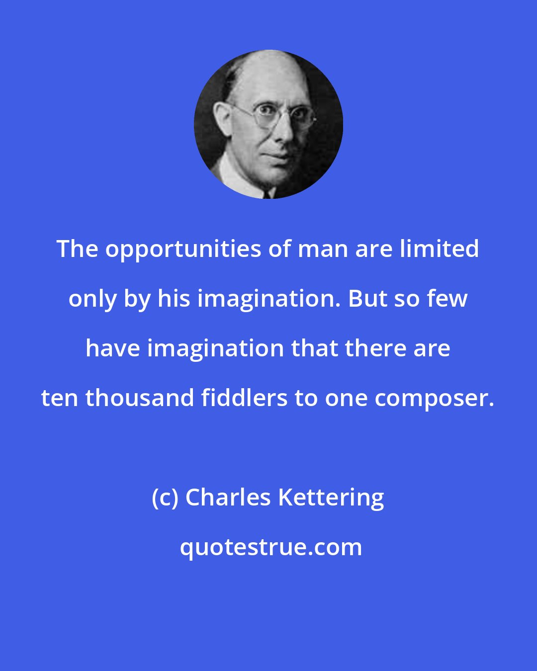 Charles Kettering: The opportunities of man are limited only by his imagination. But so few have imagination that there are ten thousand fiddlers to one composer.