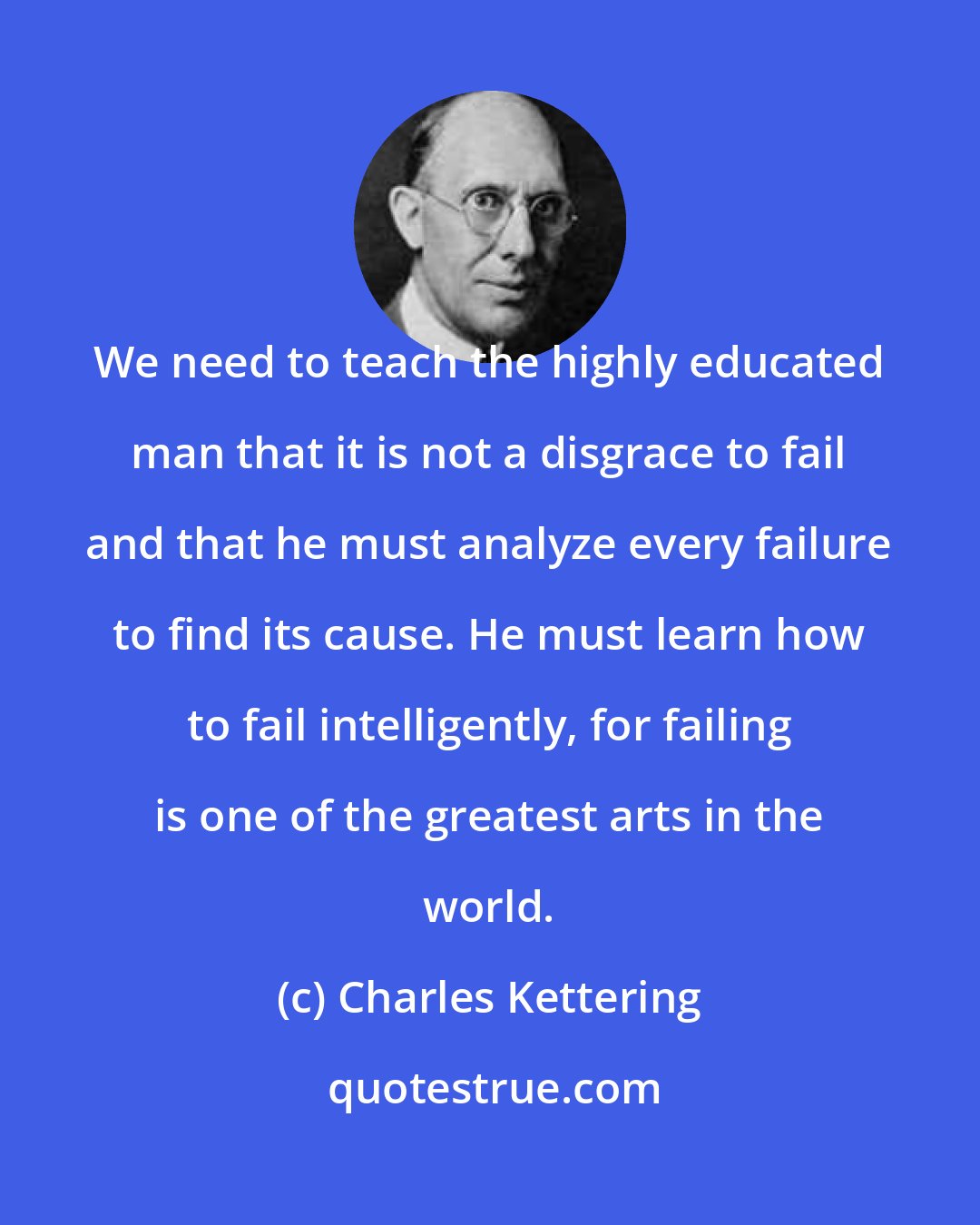 Charles Kettering: We need to teach the highly educated man that it is not a disgrace to fail and that he must analyze every failure to find its cause. He must learn how to fail intelligently, for failing is one of the greatest arts in the world.