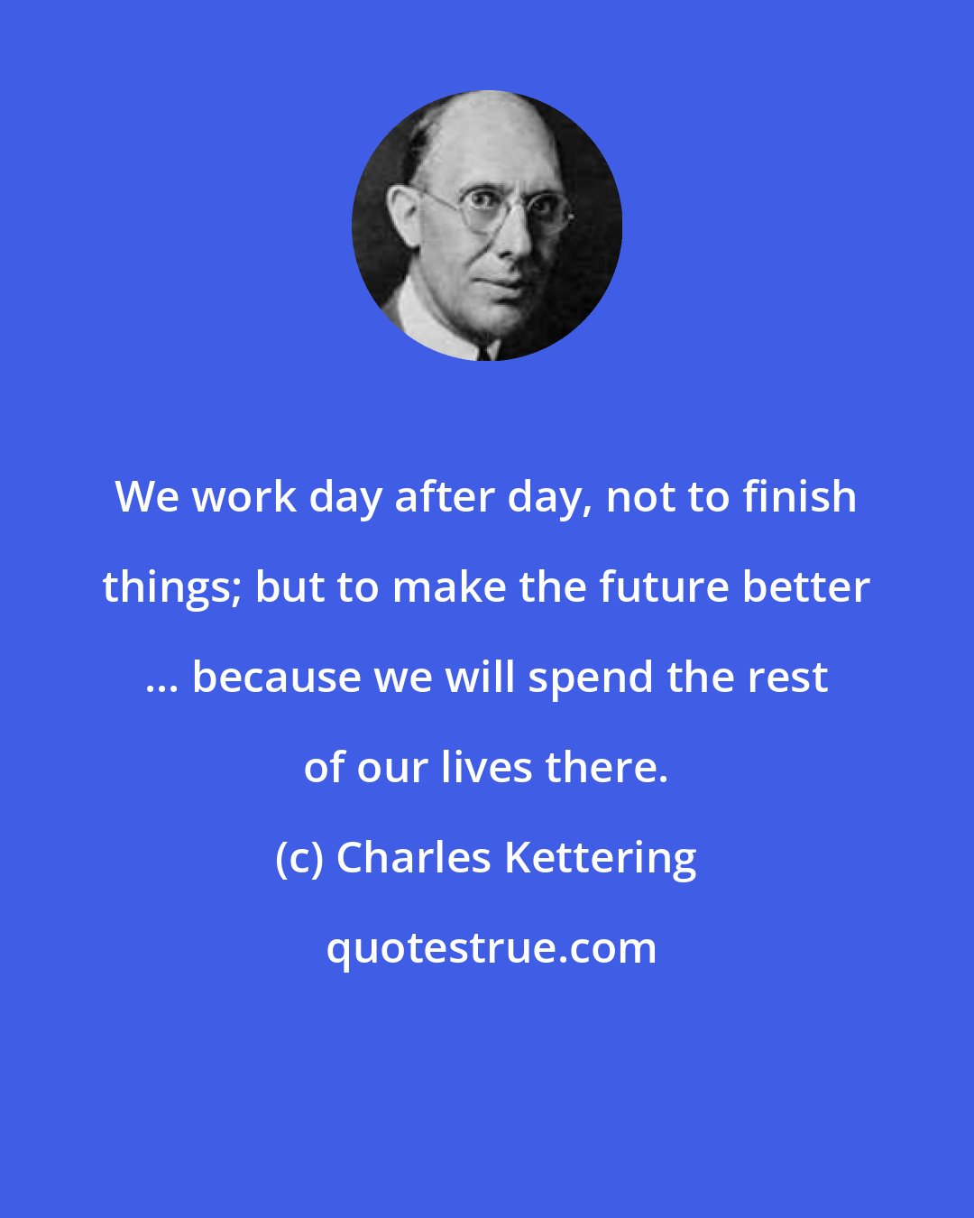 Charles Kettering: We work day after day, not to finish things; but to make the future better ... because we will spend the rest of our lives there.