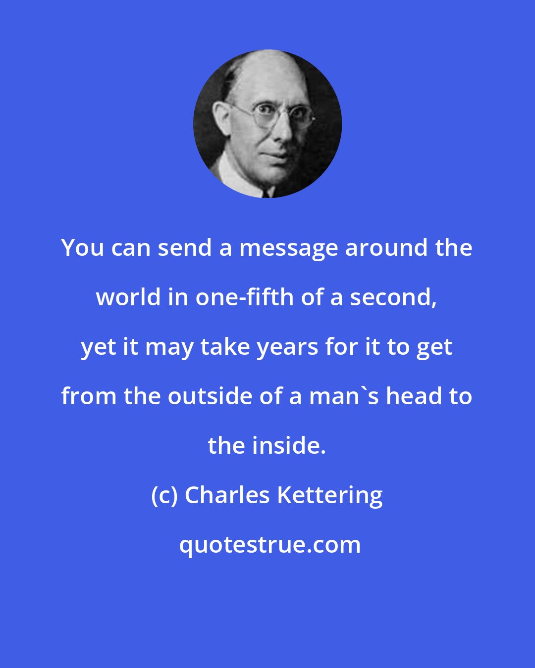 Charles Kettering: You can send a message around the world in one-fifth of a second, yet it may take years for it to get from the outside of a man's head to the inside.