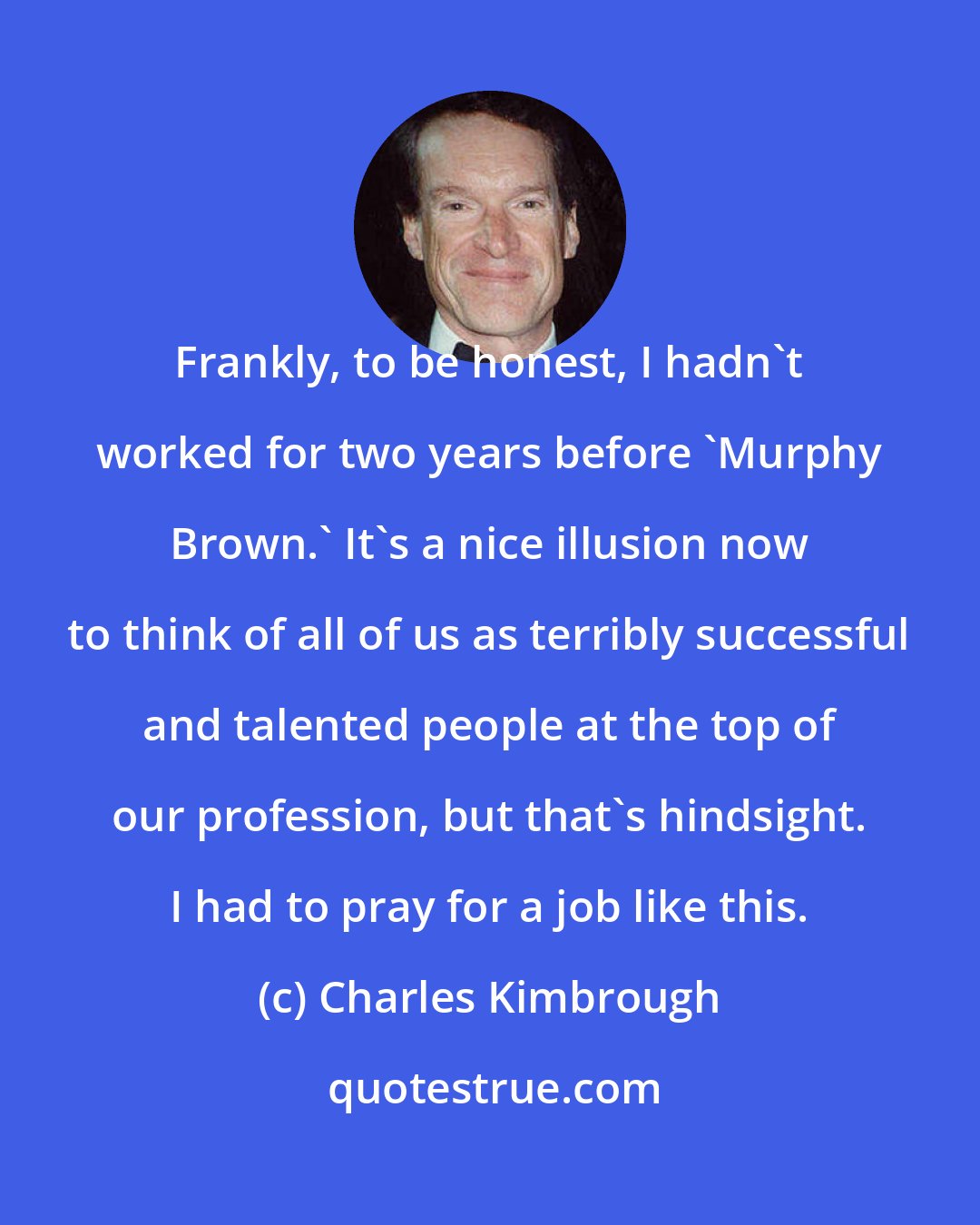 Charles Kimbrough: Frankly, to be honest, I hadn't worked for two years before 'Murphy Brown.' It's a nice illusion now to think of all of us as terribly successful and talented people at the top of our profession, but that's hindsight. I had to pray for a job like this.
