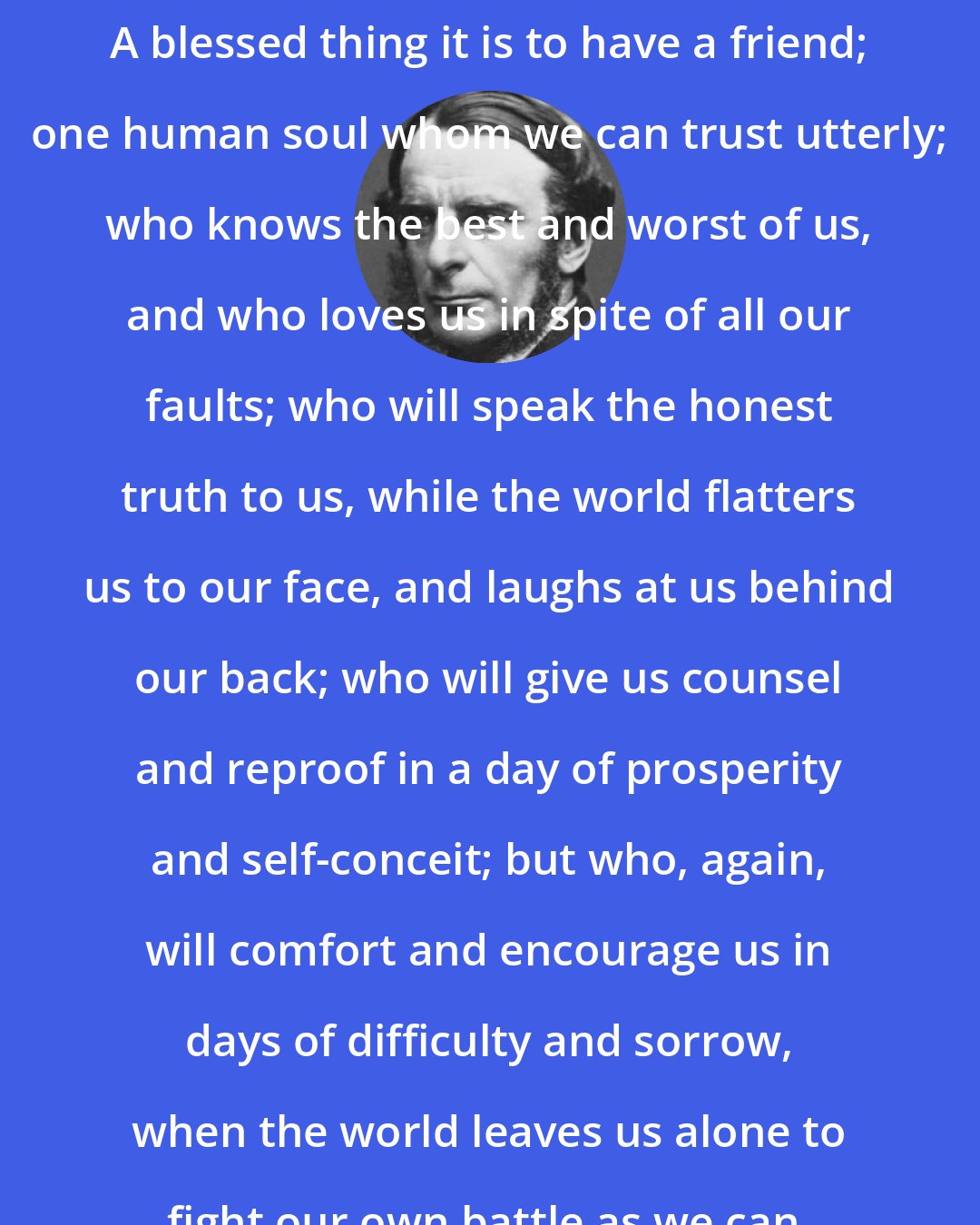 Charles Kingsley: A blessed thing it is to have a friend; one human soul whom we can trust utterly; who knows the best and worst of us, and who loves us in spite of all our faults; who will speak the honest truth to us, while the world flatters us to our face, and laughs at us behind our back; who will give us counsel and reproof in a day of prosperity and self-conceit; but who, again, will comfort and encourage us in days of difficulty and sorrow, when the world leaves us alone to fight our own battle as we can.