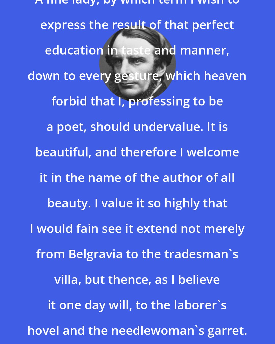 Charles Kingsley: A fine lady; by which term I wish to express the result of that perfect education in taste and manner, down to every gesture, which heaven forbid that I, professing to be a poet, should undervalue. It is beautiful, and therefore I welcome it in the name of the author of all beauty. I value it so highly that I would fain see it extend not merely from Belgravia to the tradesman's villa, but thence, as I believe it one day will, to the laborer's hovel and the needlewoman's garret.