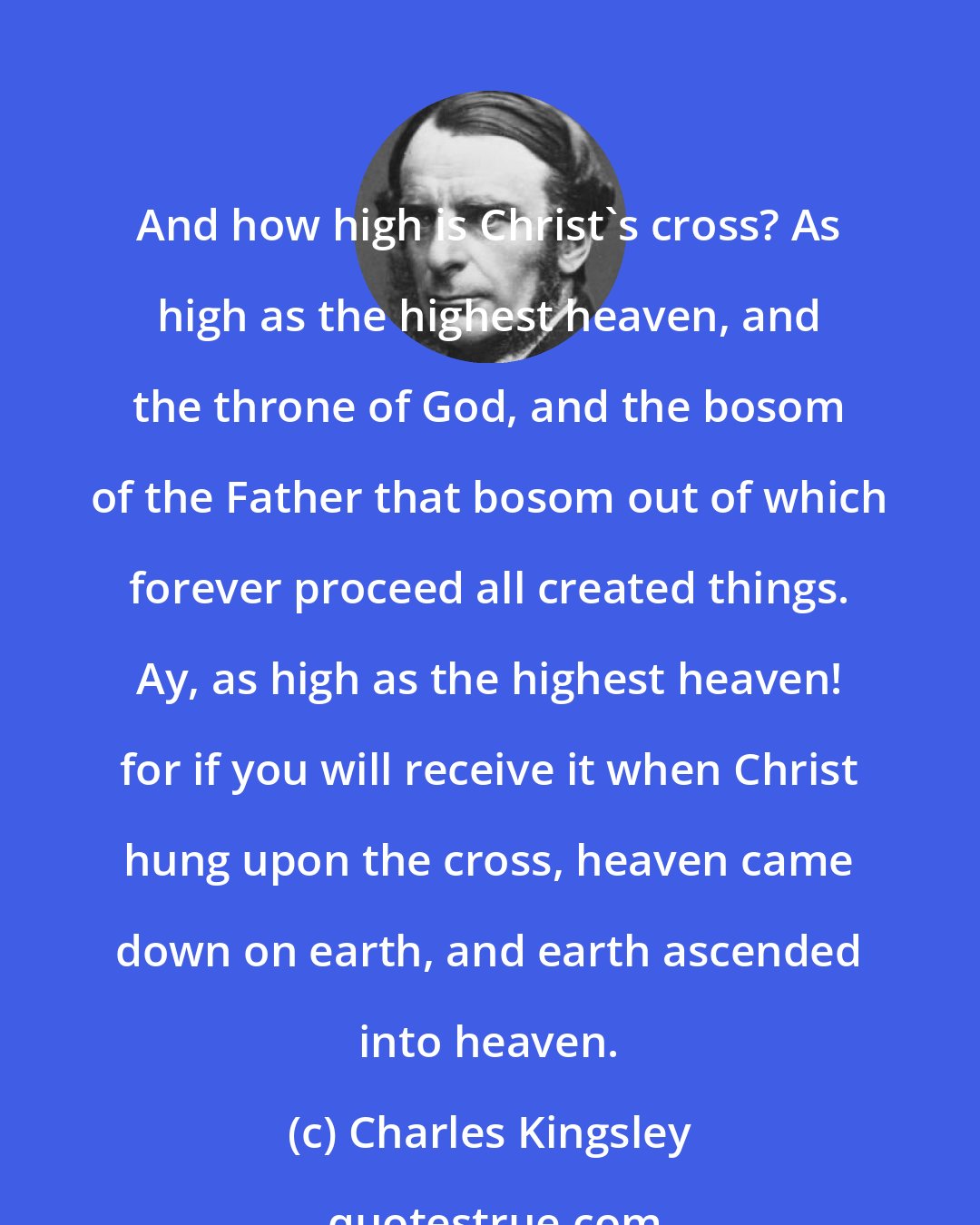 Charles Kingsley: And how high is Christ's cross? As high as the highest heaven, and the throne of God, and the bosom of the Father that bosom out of which forever proceed all created things. Ay, as high as the highest heaven! for if you will receive it when Christ hung upon the cross, heaven came down on earth, and earth ascended into heaven.