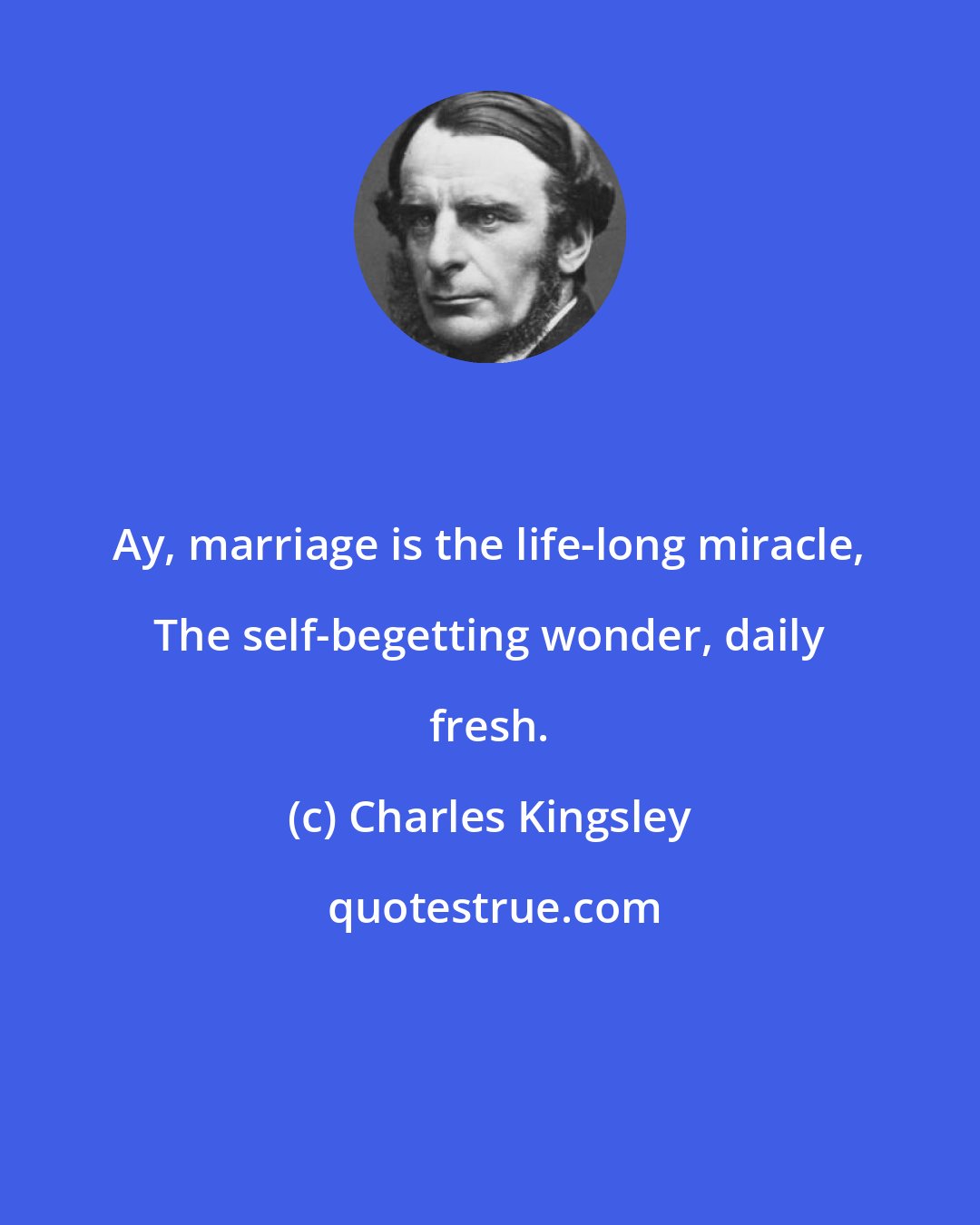 Charles Kingsley: Ay, marriage is the life-long miracle, The self-begetting wonder, daily fresh.