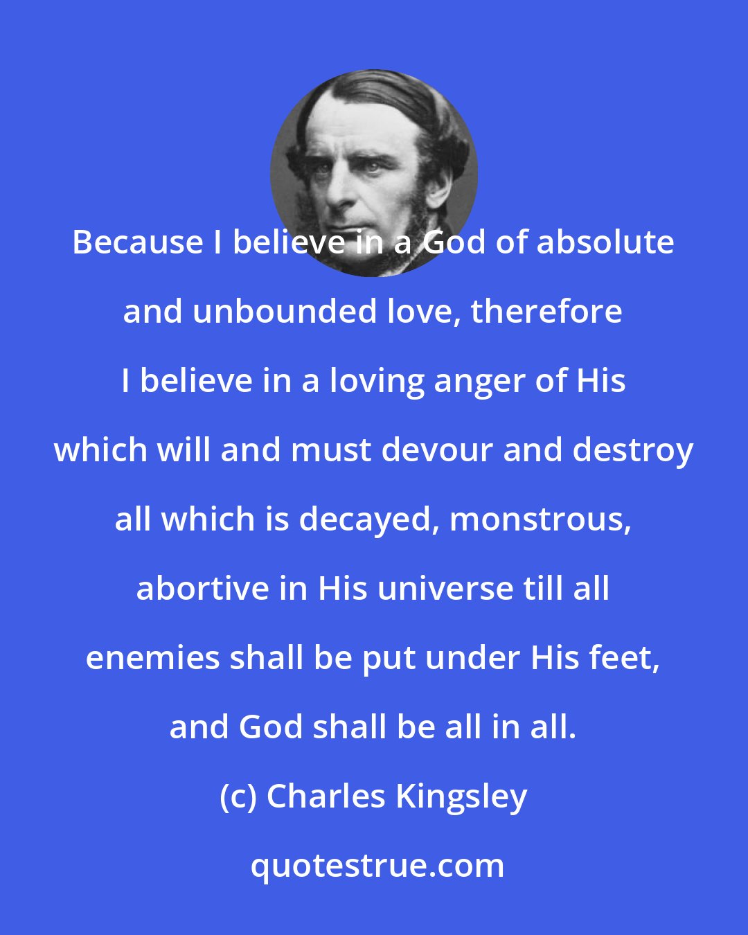 Charles Kingsley: Because I believe in a God of absolute and unbounded love, therefore I believe in a loving anger of His which will and must devour and destroy all which is decayed, monstrous, abortive in His universe till all enemies shall be put under His feet, and God shall be all in all.