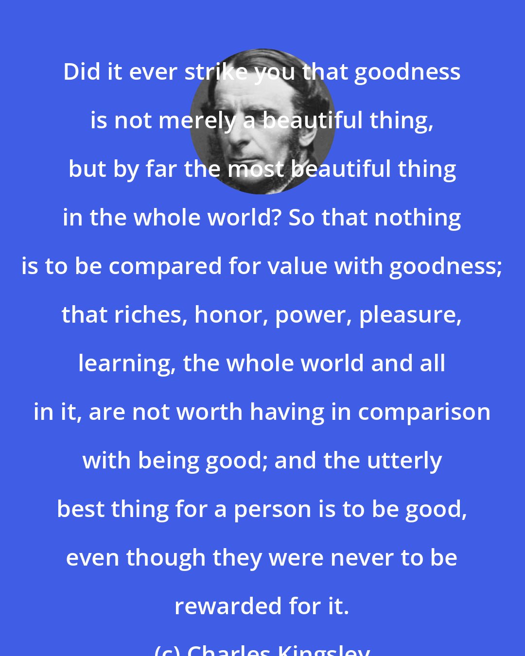 Charles Kingsley: Did it ever strike you that goodness is not merely a beautiful thing, but by far the most beautiful thing in the whole world? So that nothing is to be compared for value with goodness; that riches, honor, power, pleasure, learning, the whole world and all in it, are not worth having in comparison with being good; and the utterly best thing for a person is to be good, even though they were never to be rewarded for it.