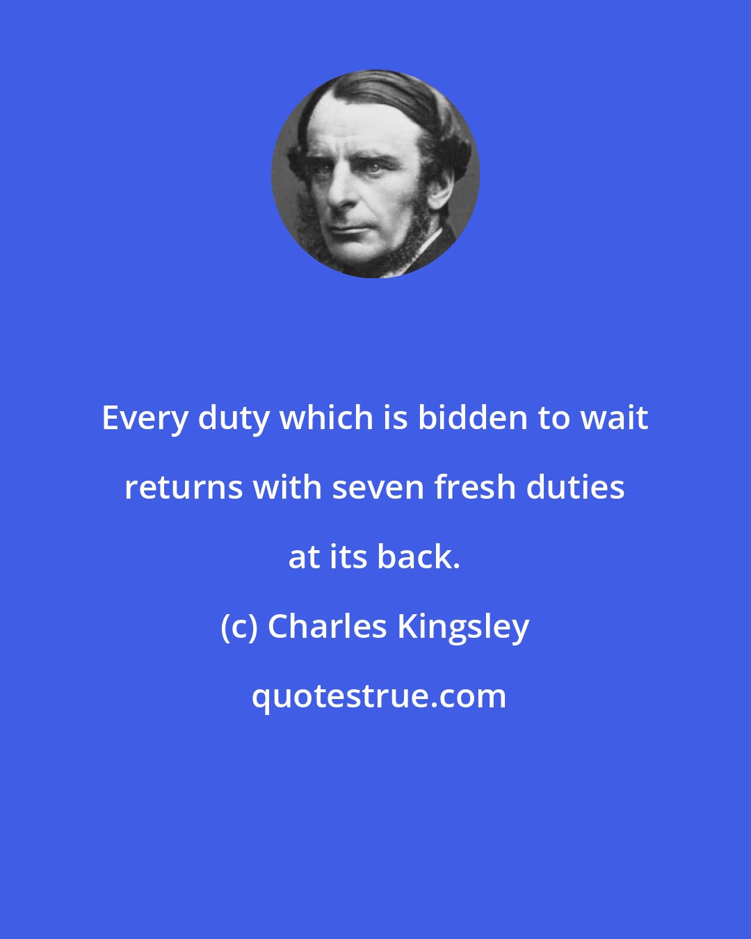 Charles Kingsley: Every duty which is bidden to wait returns with seven fresh duties at its back.