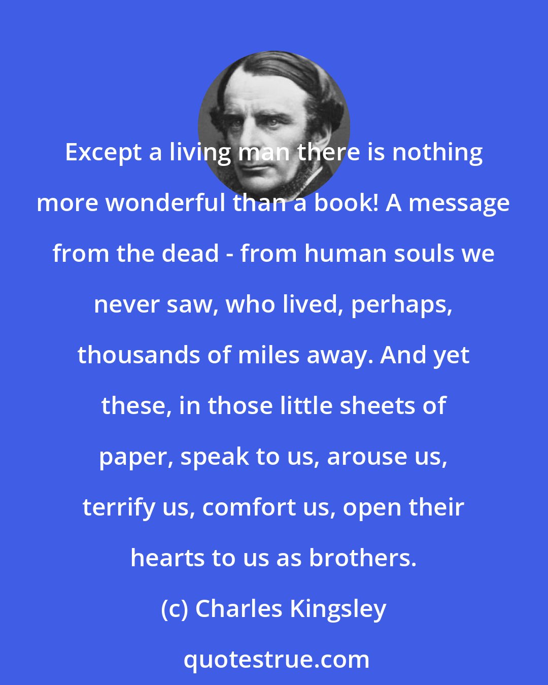 Charles Kingsley: Except a living man there is nothing more wonderful than a book! A message from the dead - from human souls we never saw, who lived, perhaps, thousands of miles away. And yet these, in those little sheets of paper, speak to us, arouse us, terrify us, comfort us, open their hearts to us as brothers.