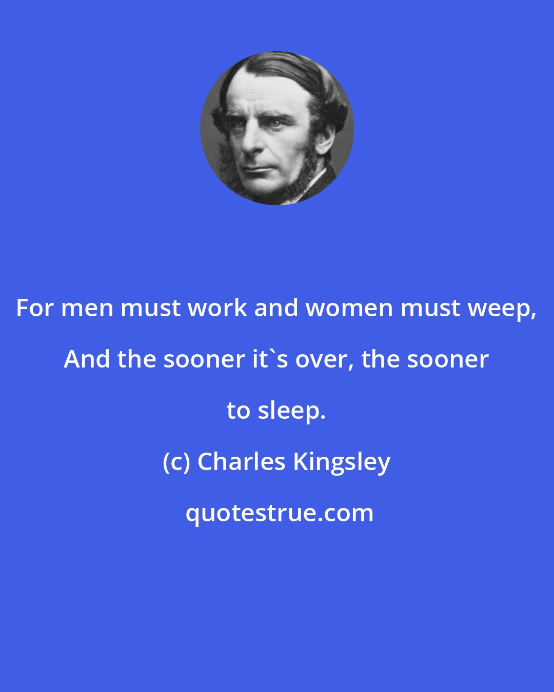 Charles Kingsley: For men must work and women must weep, And the sooner it's over, the sooner to sleep.