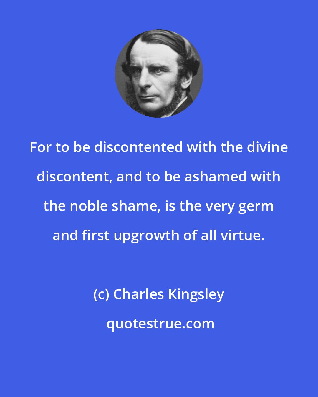 Charles Kingsley: For to be discontented with the divine discontent, and to be ashamed with the noble shame, is the very germ and first upgrowth of all virtue.