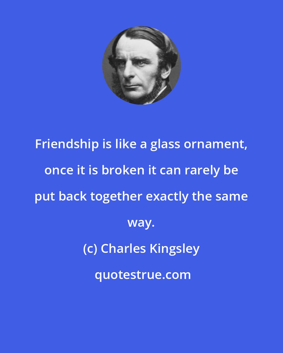 Charles Kingsley: Friendship is like a glass ornament, once it is broken it can rarely be put back together exactly the same way.