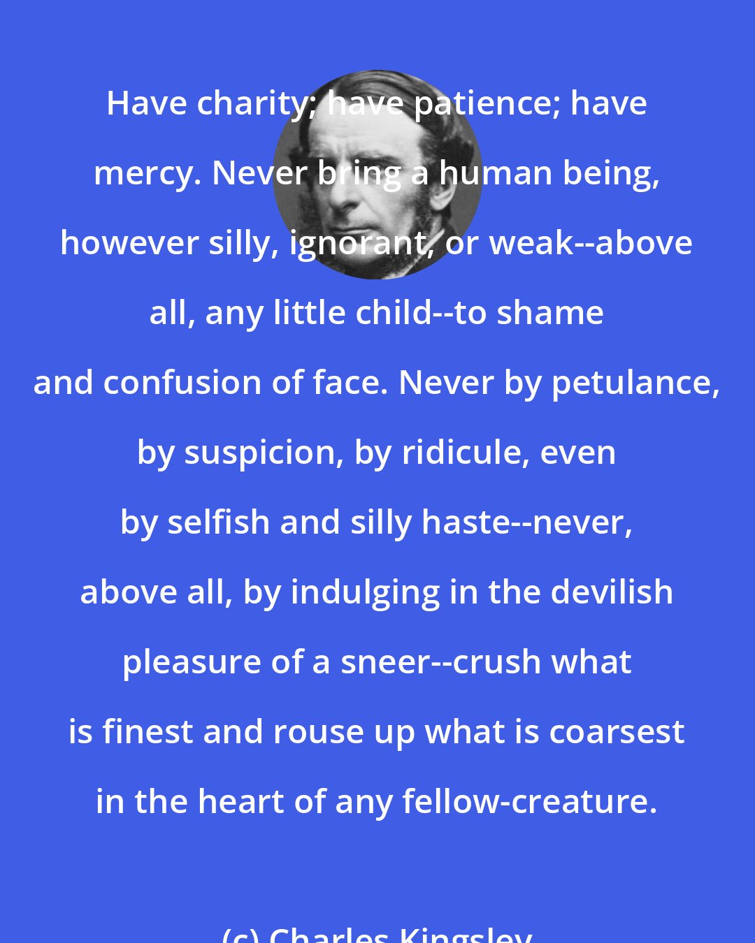 Charles Kingsley: Have charity; have patience; have mercy. Never bring a human being, however silly, ignorant, or weak--above all, any little child--to shame and confusion of face. Never by petulance, by suspicion, by ridicule, even by selfish and silly haste--never, above all, by indulging in the devilish pleasure of a sneer--crush what is finest and rouse up what is coarsest in the heart of any fellow-creature.