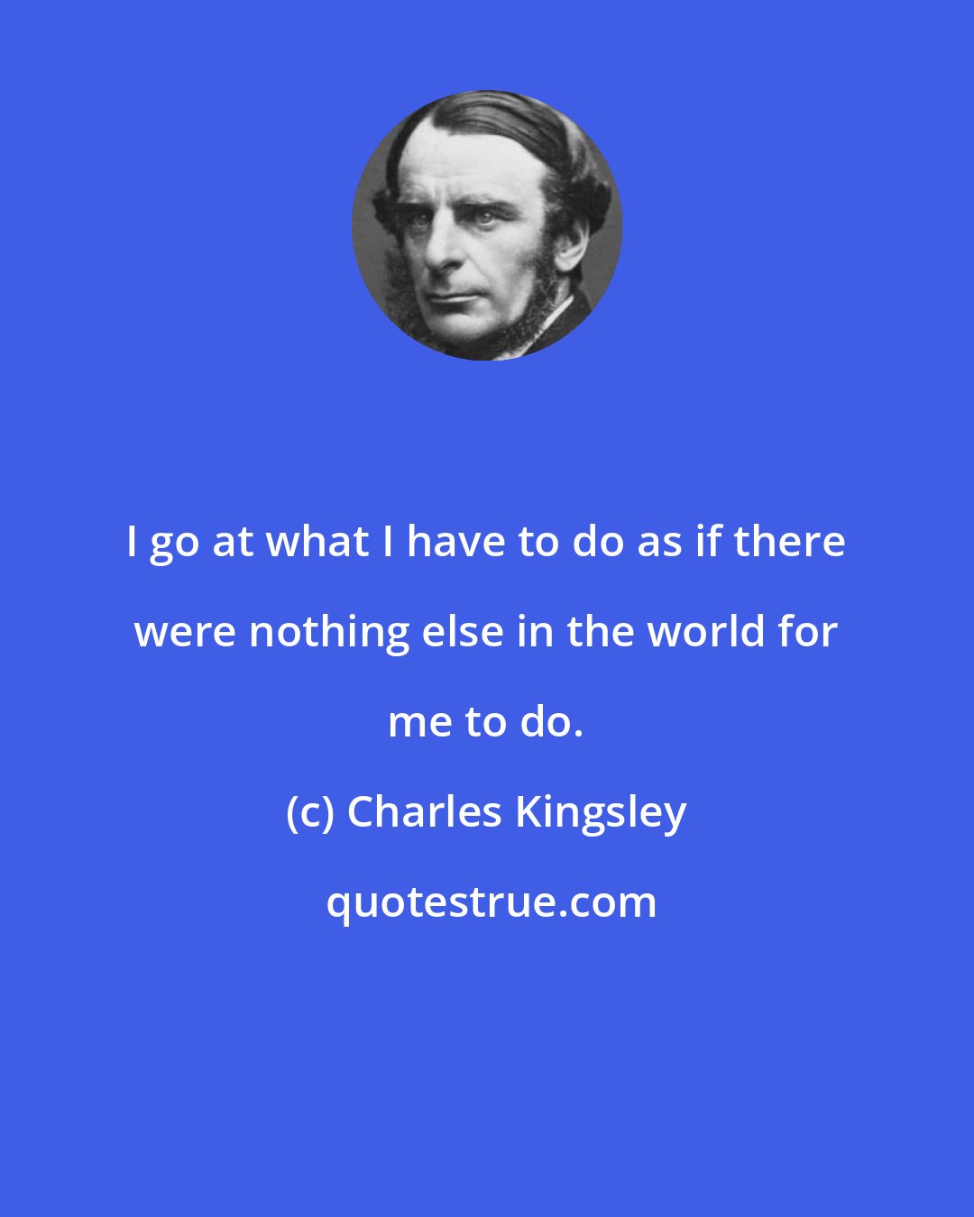 Charles Kingsley: I go at what I have to do as if there were nothing else in the world for me to do.