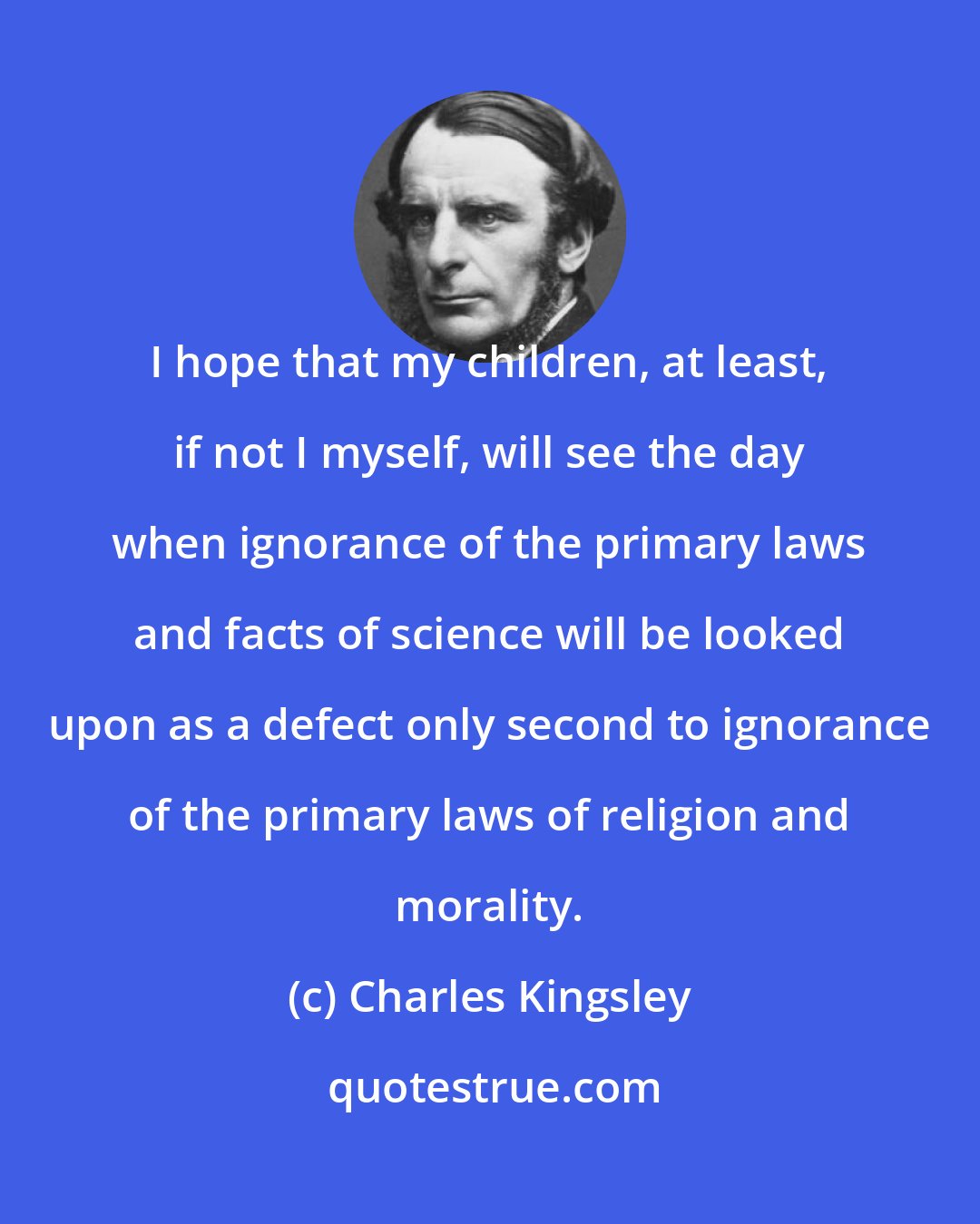 Charles Kingsley: I hope that my children, at least, if not I myself, will see the day when ignorance of the primary laws and facts of science will be looked upon as a defect only second to ignorance of the primary laws of religion and morality.