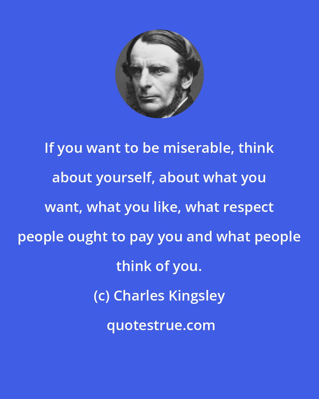 Charles Kingsley: If you want to be miserable, think about yourself, about what you want, what you like, what respect people ought to pay you and what people think of you.