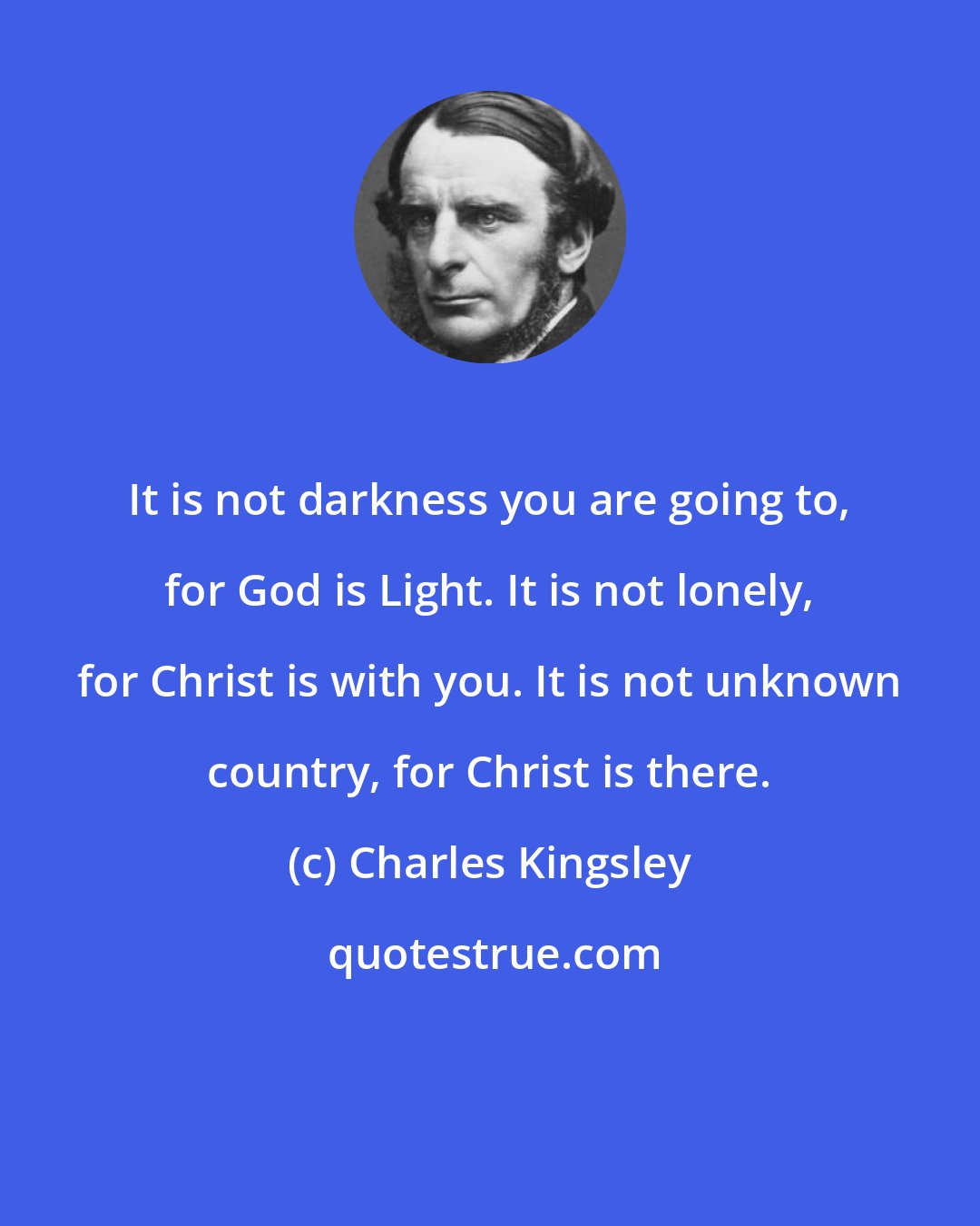 Charles Kingsley: It is not darkness you are going to, for God is Light. It is not lonely, for Christ is with you. It is not unknown country, for Christ is there.