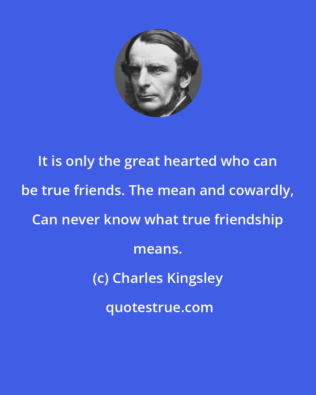 Charles Kingsley: It is only the great hearted who can be true friends. The mean and cowardly, Can never know what true friendship means.