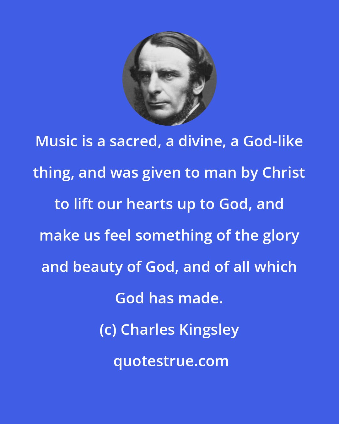 Charles Kingsley: Music is a sacred, a divine, a God-like thing, and was given to man by Christ to lift our hearts up to God, and make us feel something of the glory and beauty of God, and of all which God has made.