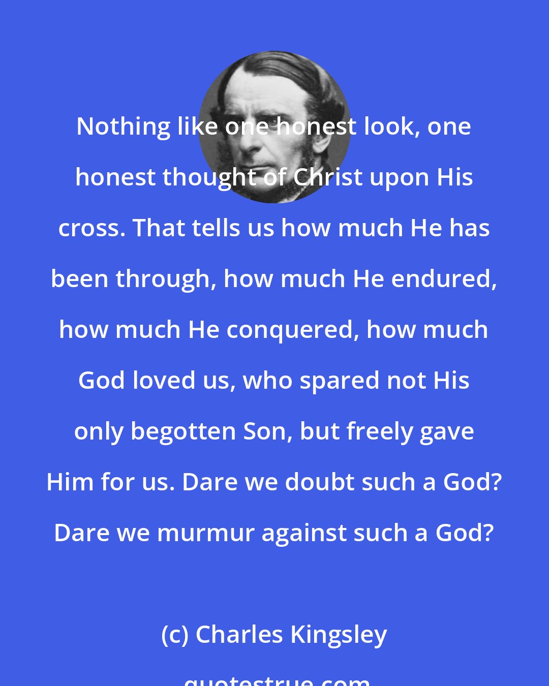 Charles Kingsley: Nothing like one honest look, one honest thought of Christ upon His cross. That tells us how much He has been through, how much He endured, how much He conquered, how much God loved us, who spared not His only begotten Son, but freely gave Him for us. Dare we doubt such a God? Dare we murmur against such a God?