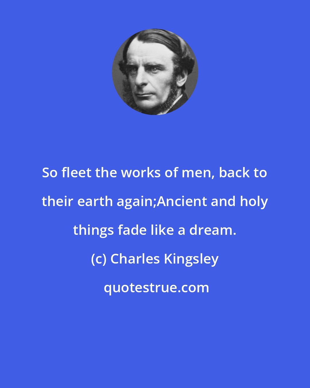 Charles Kingsley: So fleet the works of men, back to their earth again;Ancient and holy things fade like a dream.