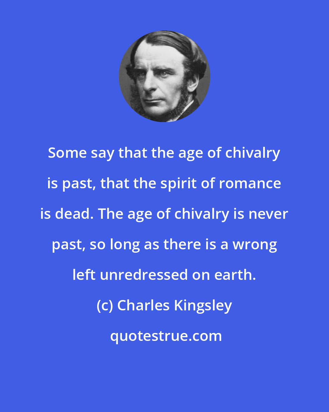 Charles Kingsley: Some say that the age of chivalry is past, that the spirit of romance is dead. The age of chivalry is never past, so long as there is a wrong left unredressed on earth.