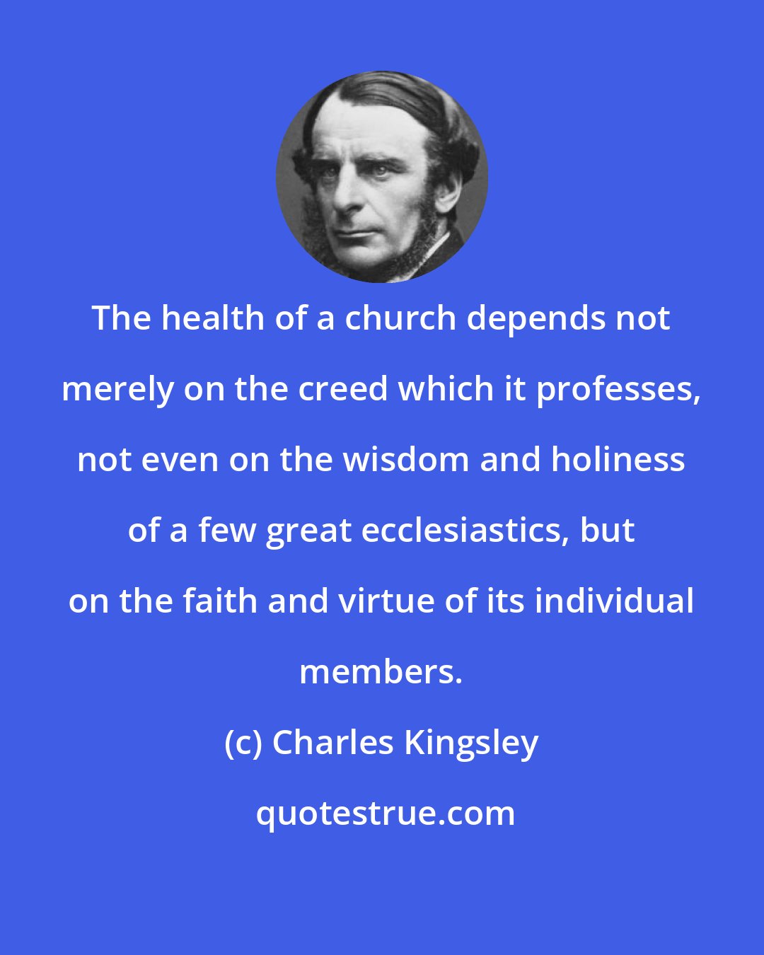 Charles Kingsley: The health of a church depends not merely on the creed which it professes, not even on the wisdom and holiness of a few great ecclesiastics, but on the faith and virtue of its individual members.