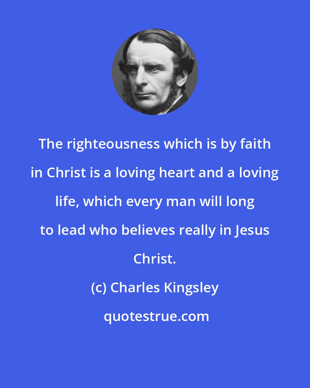 Charles Kingsley: The righteousness which is by faith in Christ is a loving heart and a loving life, which every man will long to lead who believes really in Jesus Christ.