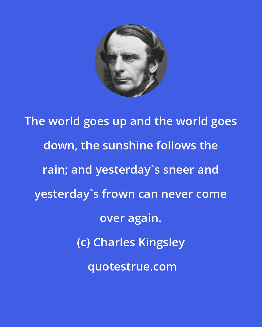 Charles Kingsley: The world goes up and the world goes down, the sunshine follows the rain; and yesterday's sneer and yesterday's frown can never come over again.