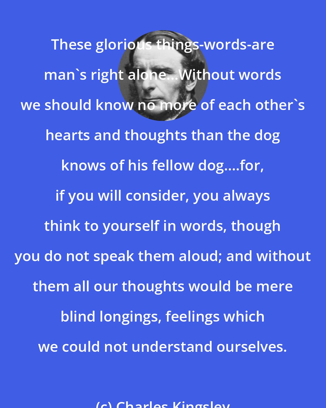 Charles Kingsley: These glorious things-words-are man's right alone...Without words we should know no more of each other's hearts and thoughts than the dog knows of his fellow dog....for, if you will consider, you always think to yourself in words, though you do not speak them aloud; and without them all our thoughts would be mere blind longings, feelings which we could not understand ourselves.