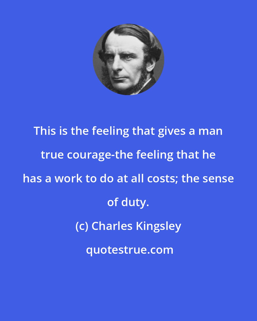 Charles Kingsley: This is the feeling that gives a man true courage-the feeling that he has a work to do at all costs; the sense of duty.