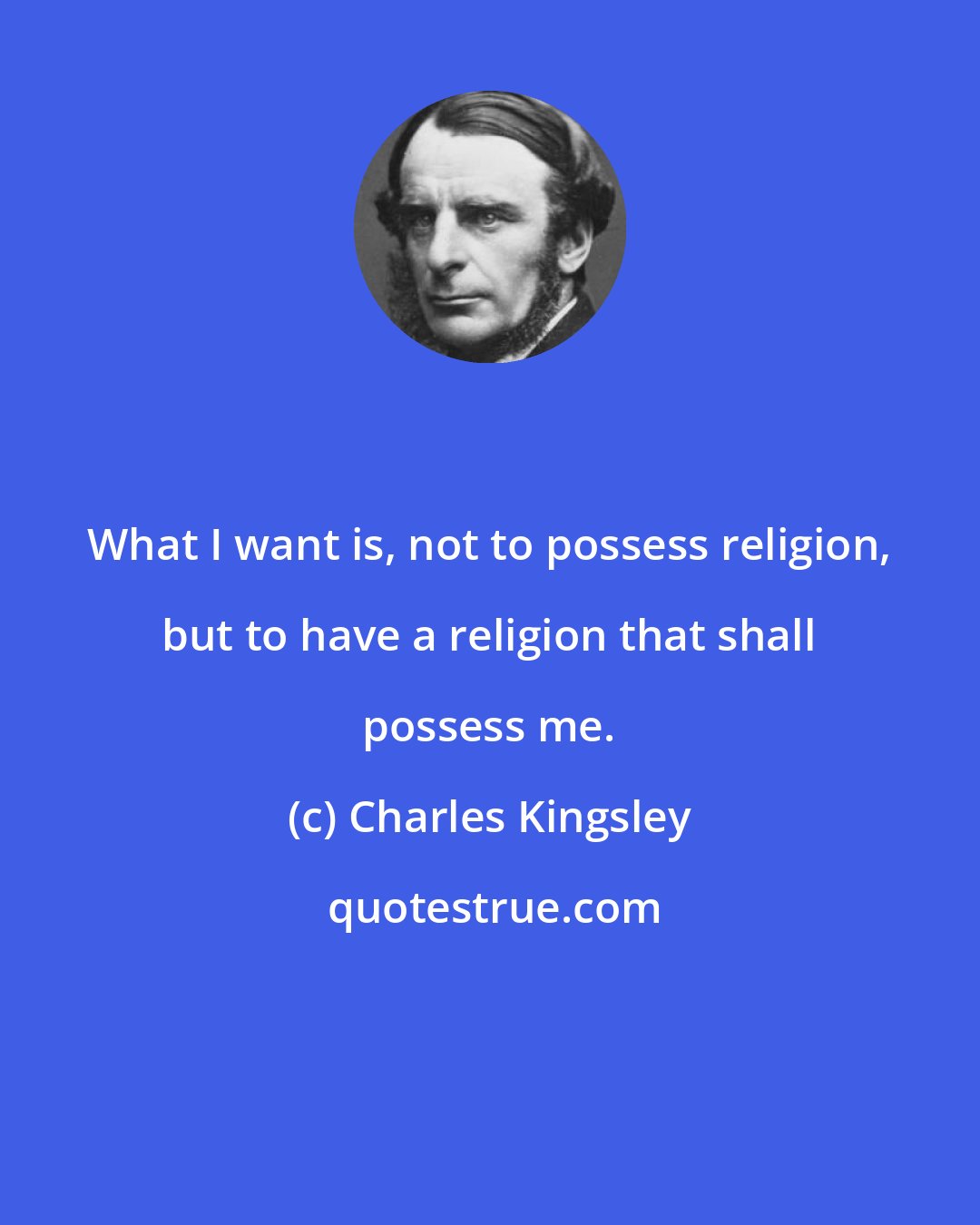 Charles Kingsley: What I want is, not to possess religion, but to have a religion that shall possess me.