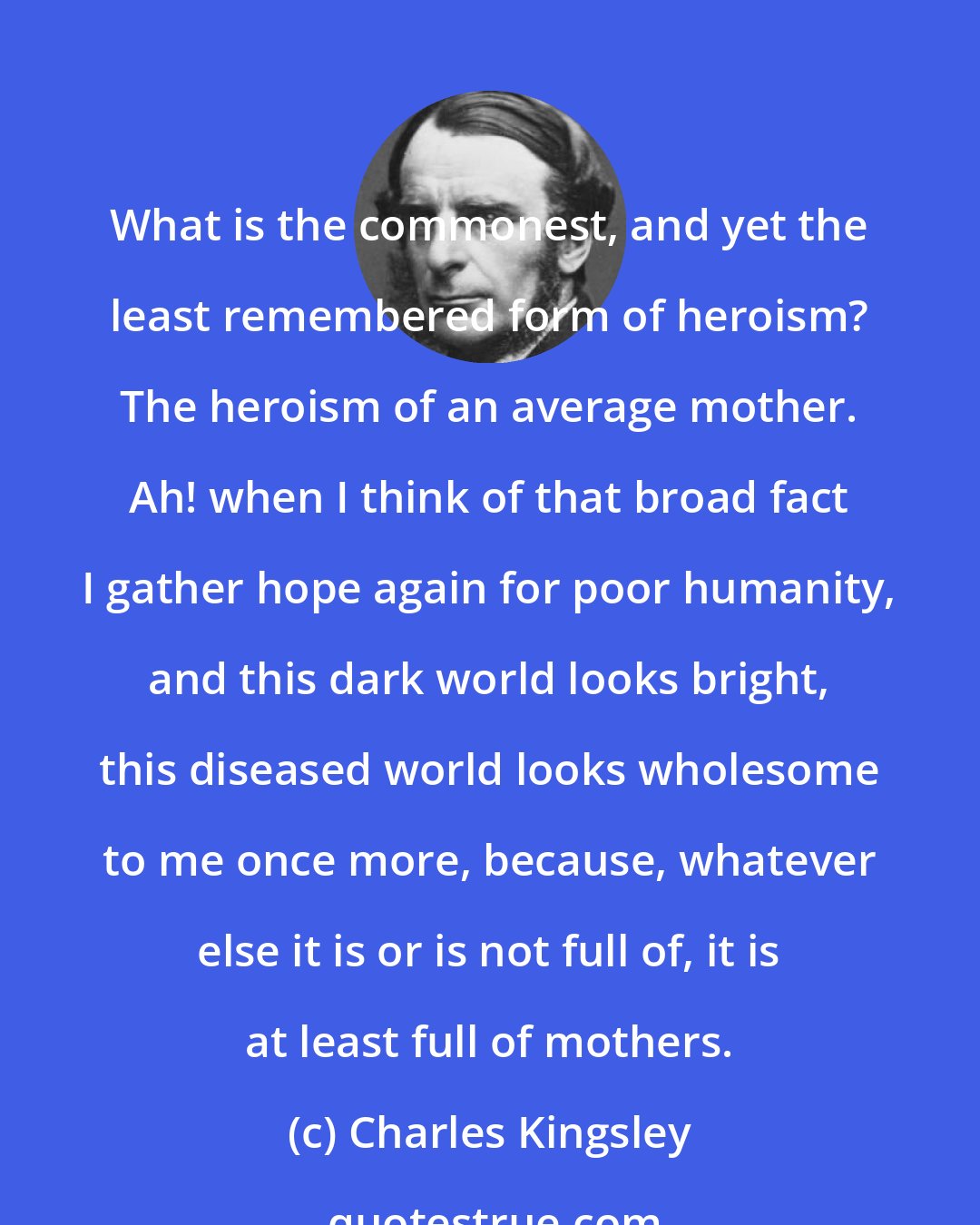 Charles Kingsley: What is the commonest, and yet the least remembered form of heroism? The heroism of an average mother. Ah! when I think of that broad fact I gather hope again for poor humanity, and this dark world looks bright, this diseased world looks wholesome to me once more, because, whatever else it is or is not full of, it is at least full of mothers.