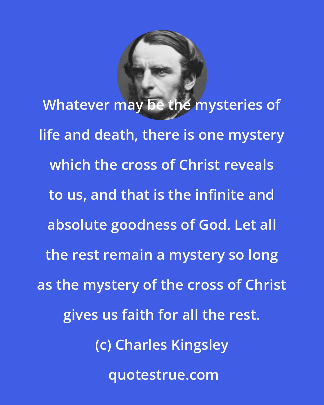 Charles Kingsley: Whatever may be the mysteries of life and death, there is one mystery which the cross of Christ reveals to us, and that is the infinite and absolute goodness of God. Let all the rest remain a mystery so long as the mystery of the cross of Christ gives us faith for all the rest.