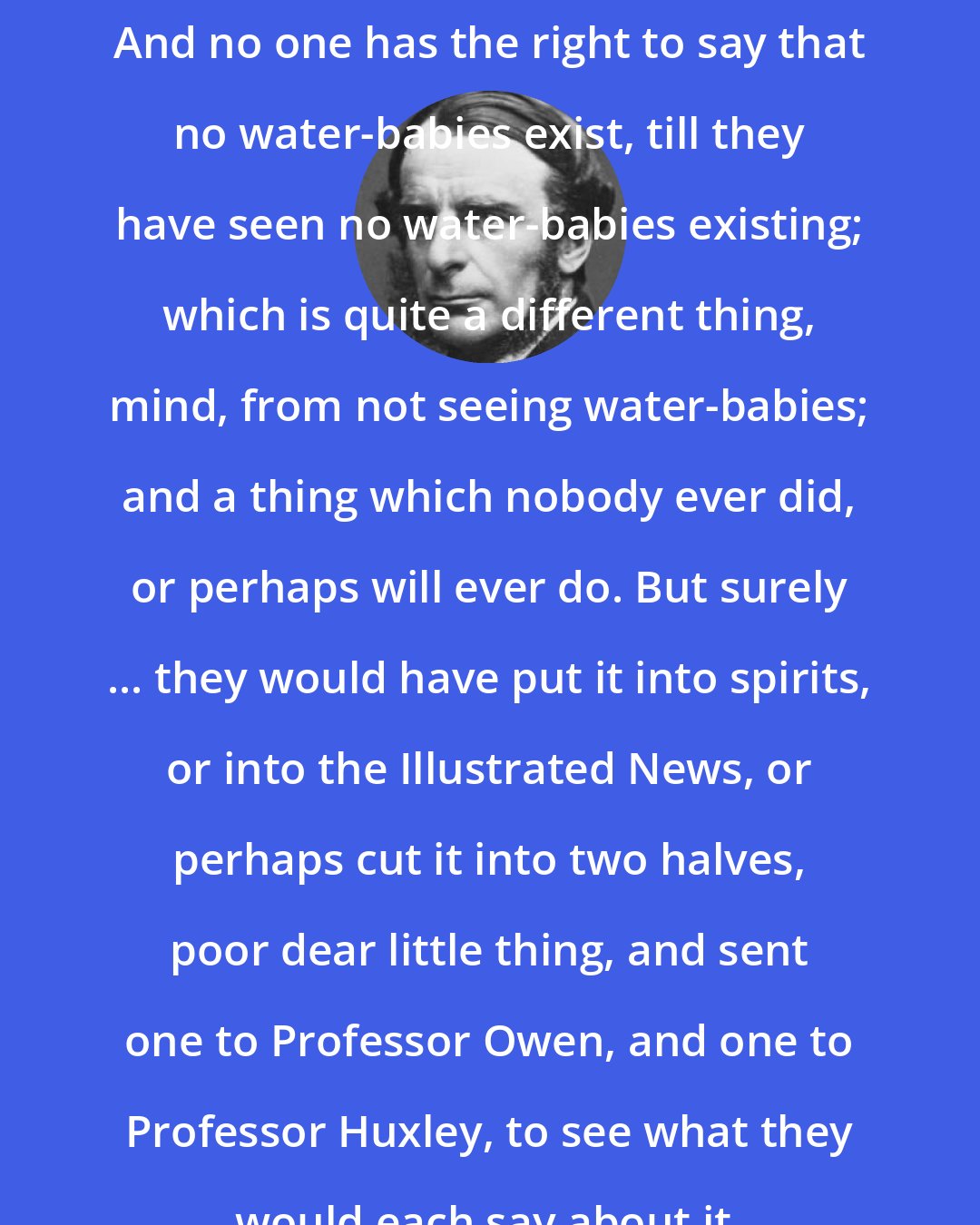 Charles Kingsley: And no one has the right to say that no water-babies exist, till they have seen no water-babies existing; which is quite a different thing, mind, from not seeing water-babies; and a thing which nobody ever did, or perhaps will ever do. But surely ... they would have put it into spirits, or into the Illustrated News, or perhaps cut it into two halves, poor dear little thing, and sent one to Professor Owen, and one to Professor Huxley, to see what they would each say about it.