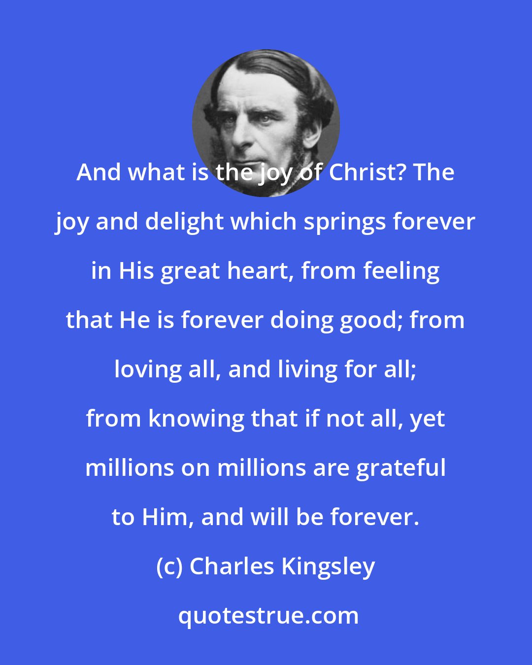 Charles Kingsley: And what is the joy of Christ? The joy and delight which springs forever in His great heart, from feeling that He is forever doing good; from loving all, and living for all; from knowing that if not all, yet millions on millions are grateful to Him, and will be forever.