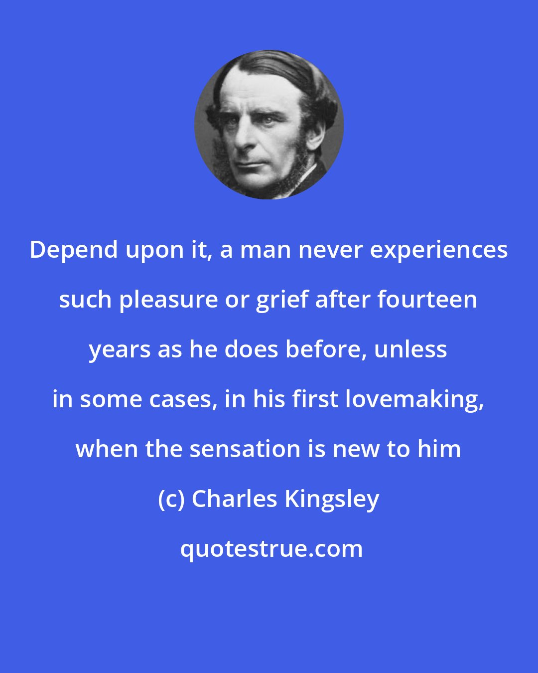 Charles Kingsley: Depend upon it, a man never experiences such pleasure or grief after fourteen years as he does before, unless in some cases, in his first lovemaking, when the sensation is new to him